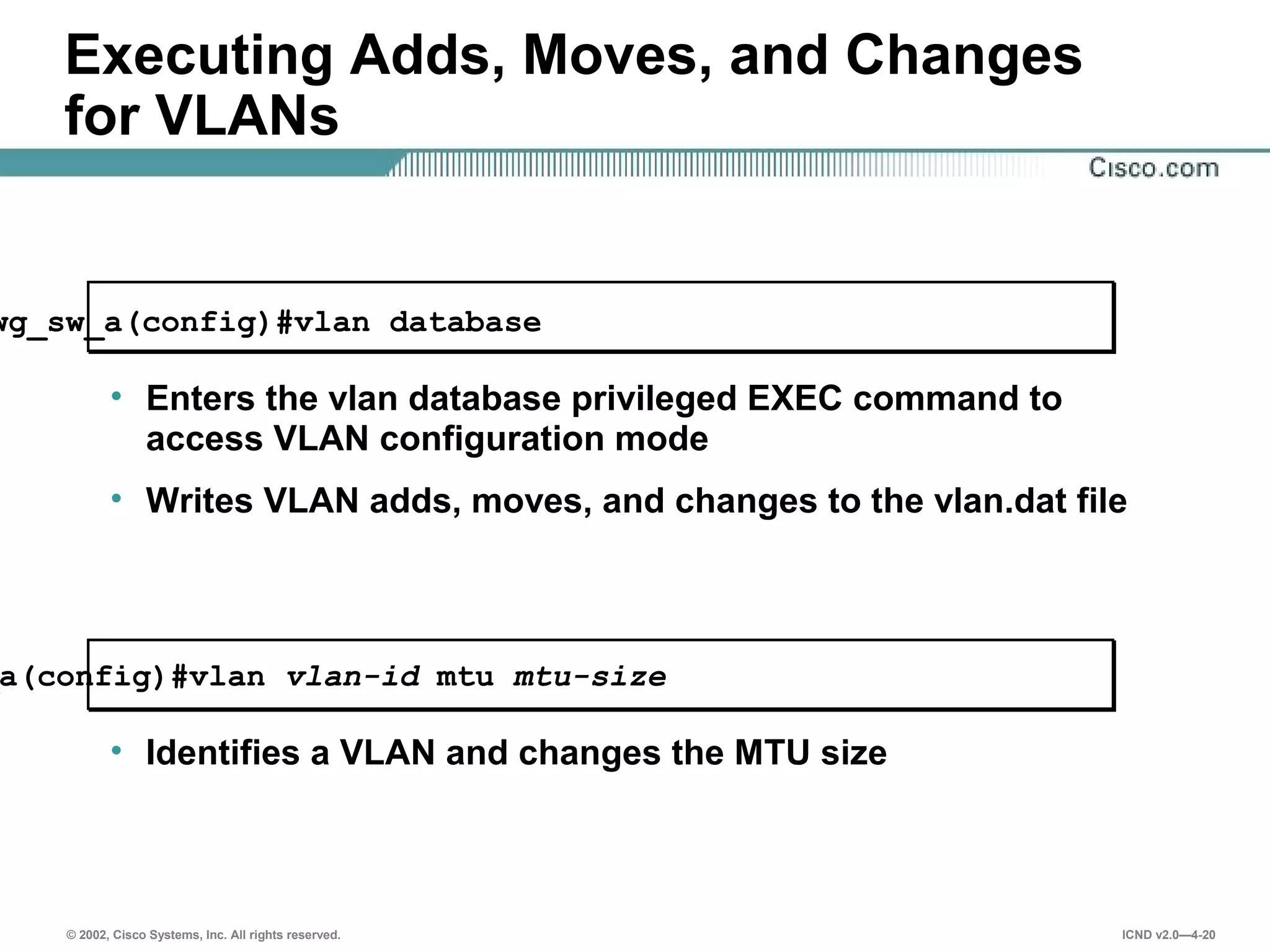 © 2002, Cisco Systems, Inc. All rights reserved. ICND v2.0—4-20
Executing Adds, Moves, and Changes
for VLANs
wg_sw_a(config)#vlan database
• Enters the vlan database privileged EXEC command to
access VLAN configuration mode
• Writes VLAN adds, moves, and changes to the vlan.dat file
a(config)#vlan vlan-id mtu mtu-size
• Identifies a VLAN and changes the MTU size
 