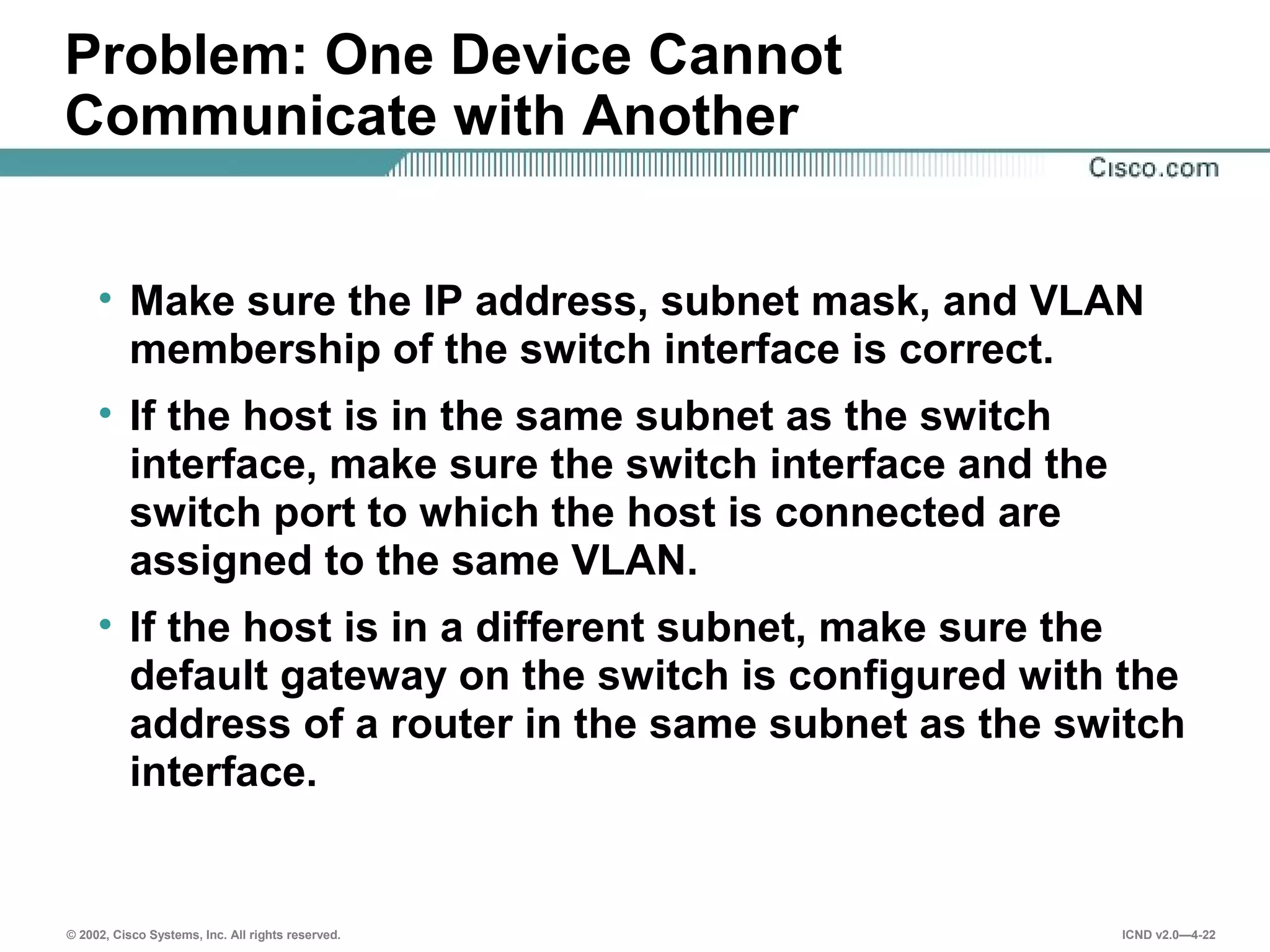 © 2002, Cisco Systems, Inc. All rights reserved. ICND v2.0—4-22
Problem: One Device Cannot
Communicate with Another
• Make sure the IP address, subnet mask, and VLAN
membership of the switch interface is correct.
• If the host is in the same subnet as the switch
interface, make sure the switch interface and the
switch port to which the host is connected are
assigned to the same VLAN.
• If the host is in a different subnet, make sure the
default gateway on the switch is configured with the
address of a router in the same subnet as the switch
interface.
 