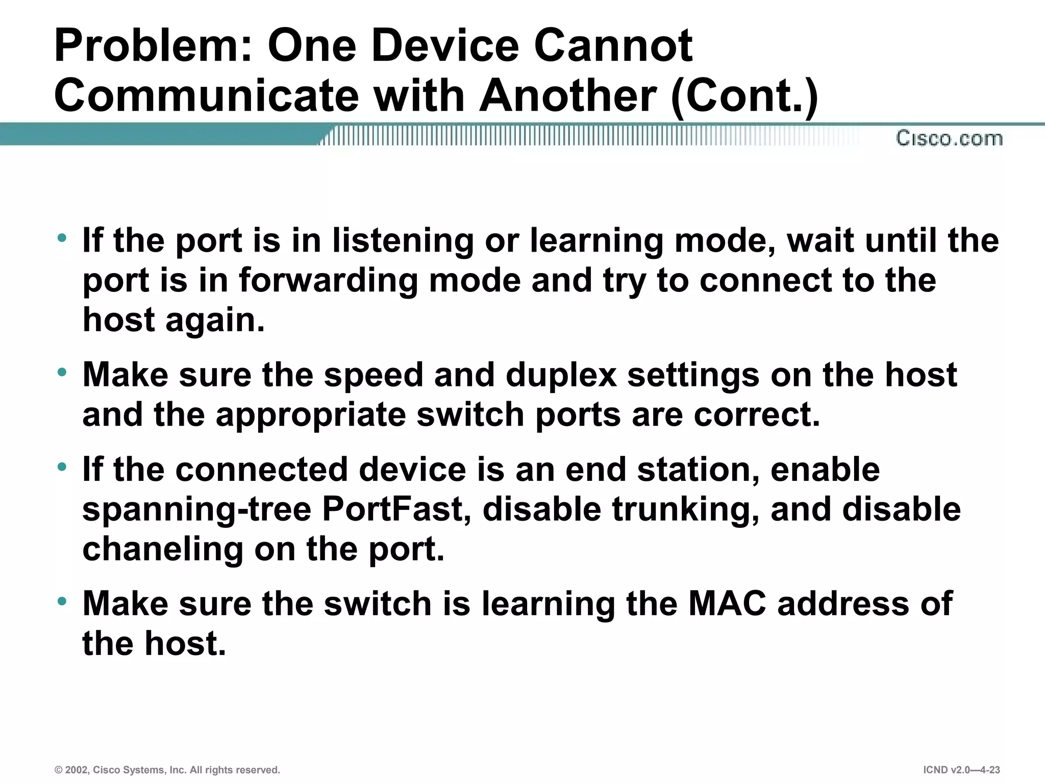 © 2002, Cisco Systems, Inc. All rights reserved. ICND v2.0—4-23
Problem: One Device Cannot
Communicate with Another (Cont.)
• If the port is in listening or learning mode, wait until the
port is in forwarding mode and try to connect to the
host again.
• Make sure the speed and duplex settings on the host
and the appropriate switch ports are correct.
• If the connected device is an end station, enable
spanning-tree PortFast, disable trunking, and disable
chaneling on the port.
• Make sure the switch is learning the MAC address of
the host.
 