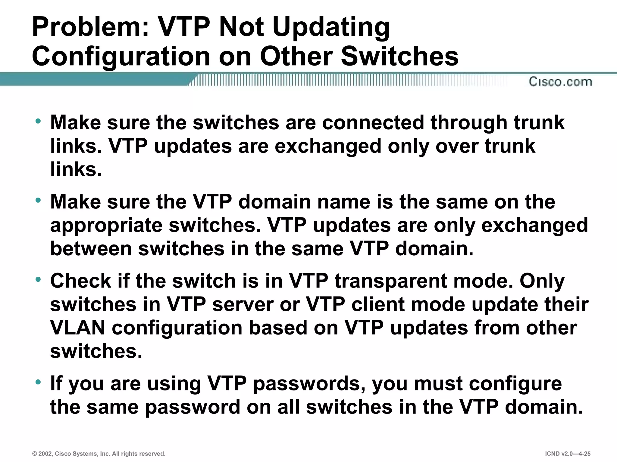 © 2002, Cisco Systems, Inc. All rights reserved. ICND v2.0—4-25
Problem: VTP Not Updating
Configuration on Other Switches
• Make sure the switches are connected through trunk
links. VTP updates are exchanged only over trunk
links.
• Make sure the VTP domain name is the same on the
appropriate switches. VTP updates are only exchanged
between switches in the same VTP domain.
• Check if the switch is in VTP transparent mode. Only
switches in VTP server or VTP client mode update their
VLAN configuration based on VTP updates from other
switches.
• If you are using VTP passwords, you must configure
the same password on all switches in the VTP domain.
 
