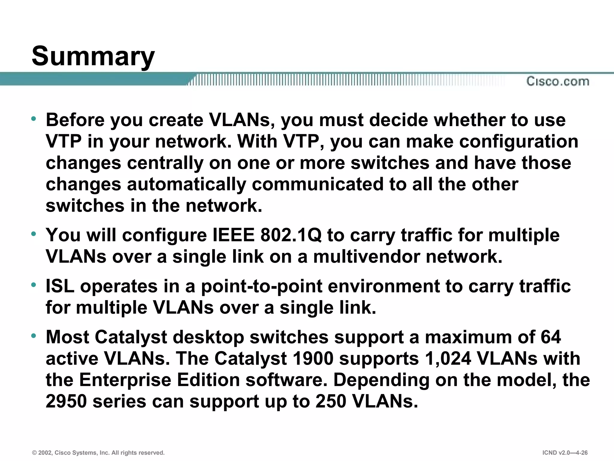 © 2002, Cisco Systems, Inc. All rights reserved. ICND v2.0—4-26
Summary
• Before you create VLANs, you must decide whether to use
VTP in your network. With VTP, you can make configuration
changes centrally on one or more switches and have those
changes automatically communicated to all the other
switches in the network.
• You will configure IEEE 802.1Q to carry traffic for multiple
VLANs over a single link on a multivendor network.
• ISL operates in a point-to-point environment to carry traffic
for multiple VLANs over a single link.
• Most Catalyst desktop switches support a maximum of 64
active VLANs. The Catalyst 1900 supports 1,024 VLANs with
the Enterprise Edition software. Depending on the model, the
2950 series can support up to 250 VLANs.
 