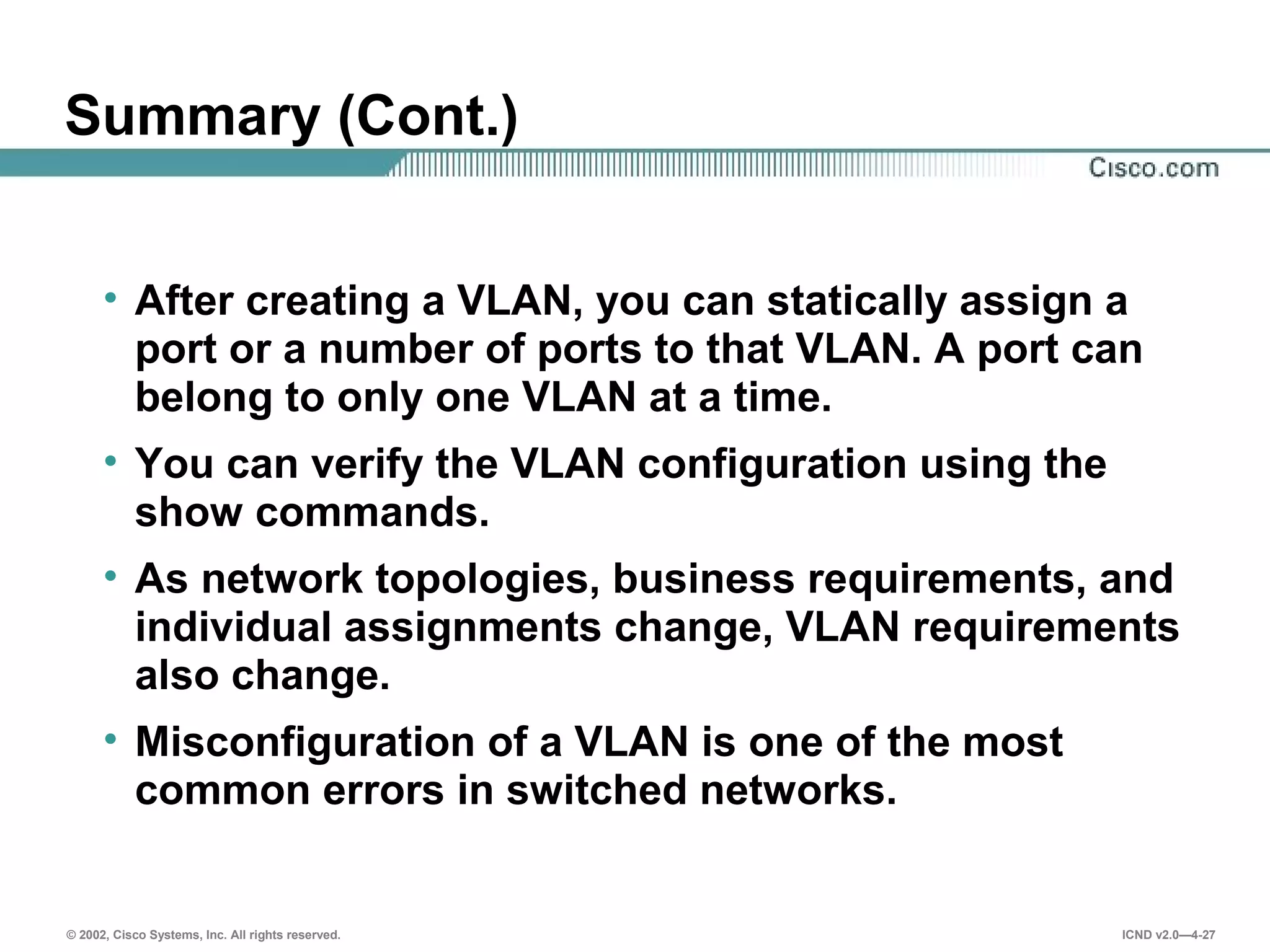 © 2002, Cisco Systems, Inc. All rights reserved. ICND v2.0—4-27
Summary (Cont.)
• After creating a VLAN, you can statically assign a
port or a number of ports to that VLAN. A port can
belong to only one VLAN at a time.
• You can verify the VLAN configuration using the
show commands.
• As network topologies, business requirements, and
individual assignments change, VLAN requirements
also change.
• Misconfiguration of a VLAN is one of the most
common errors in switched networks.
 