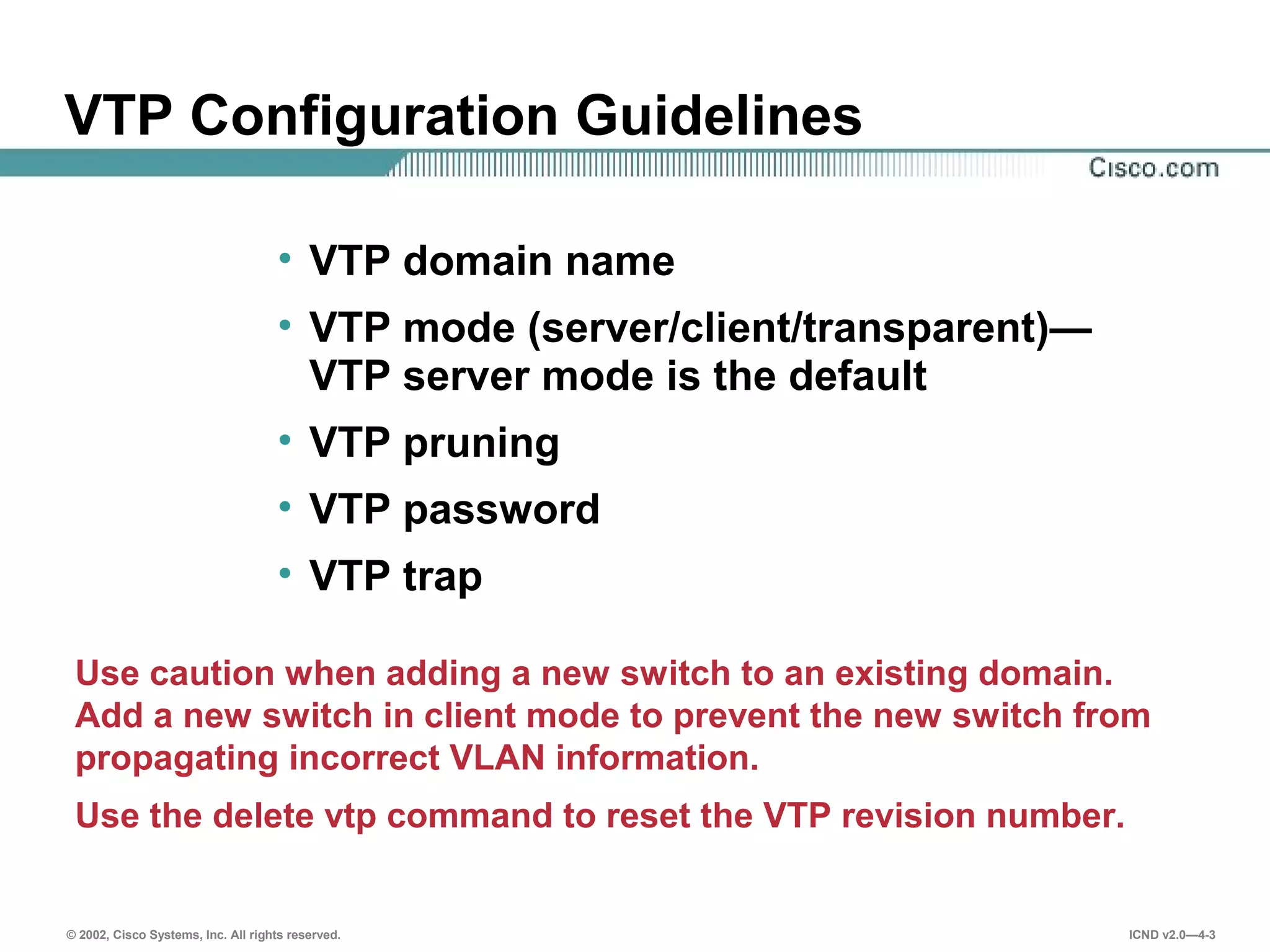 © 2002, Cisco Systems, Inc. All rights reserved. ICND v2.0—4-3
• VTP domain name
• VTP mode (server/client/transparent)—
VTP server mode is the default
• VTP pruning
• VTP password
• VTP trap
Use caution when adding a new switch to an existing domain.
Add a new switch in client mode to prevent the new switch from
propagating incorrect VLAN information.
Use the delete vtp command to reset the VTP revision number.
VTP Configuration Guidelines
 