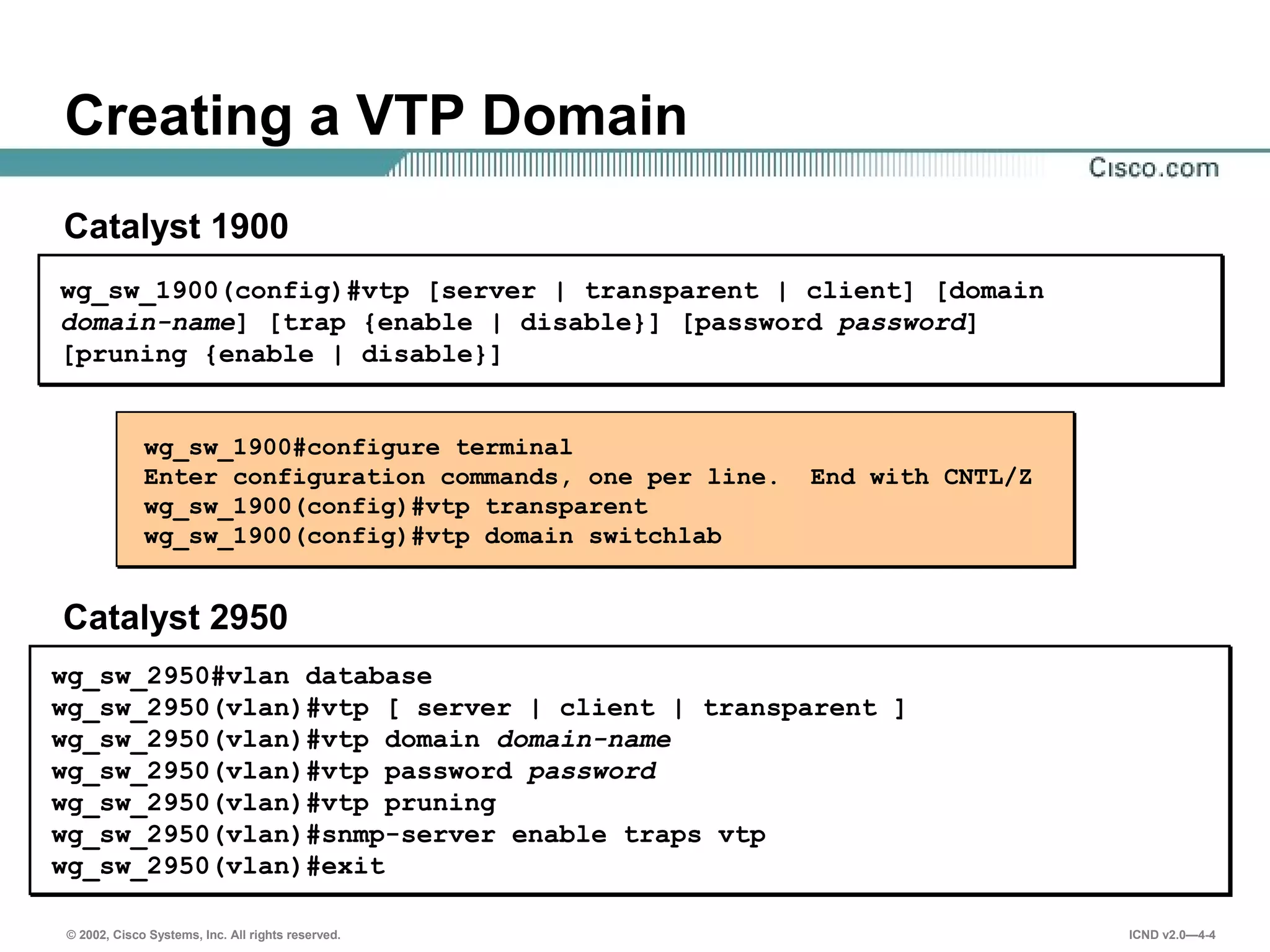 © 2002, Cisco Systems, Inc. All rights reserved. ICND v2.0—4-4
wg_sw_1900#configure terminal
Enter configuration commands, one per line. End with CNTL/Z
wg_sw_1900(config)#vtp transparent
wg_sw_1900(config)#vtp domain switchlab
wg_sw_1900(config)#vtp [server | transparent | client] [domain
domain-name] [trap {enable | disable}] [password password]
[pruning {enable | disable}]
Creating a VTP Domain
Catalyst 1900
Catalyst 2950
wg_sw_2950#vlan database
wg_sw_2950(vlan)#vtp [ server | client | transparent ]
wg_sw_2950(vlan)#vtp domain domain-name
wg_sw_2950(vlan)#vtp password password
wg_sw_2950(vlan)#vtp pruning
wg_sw_2950(vlan)#snmp-server enable traps vtp
wg_sw_2950(vlan)#exit
 