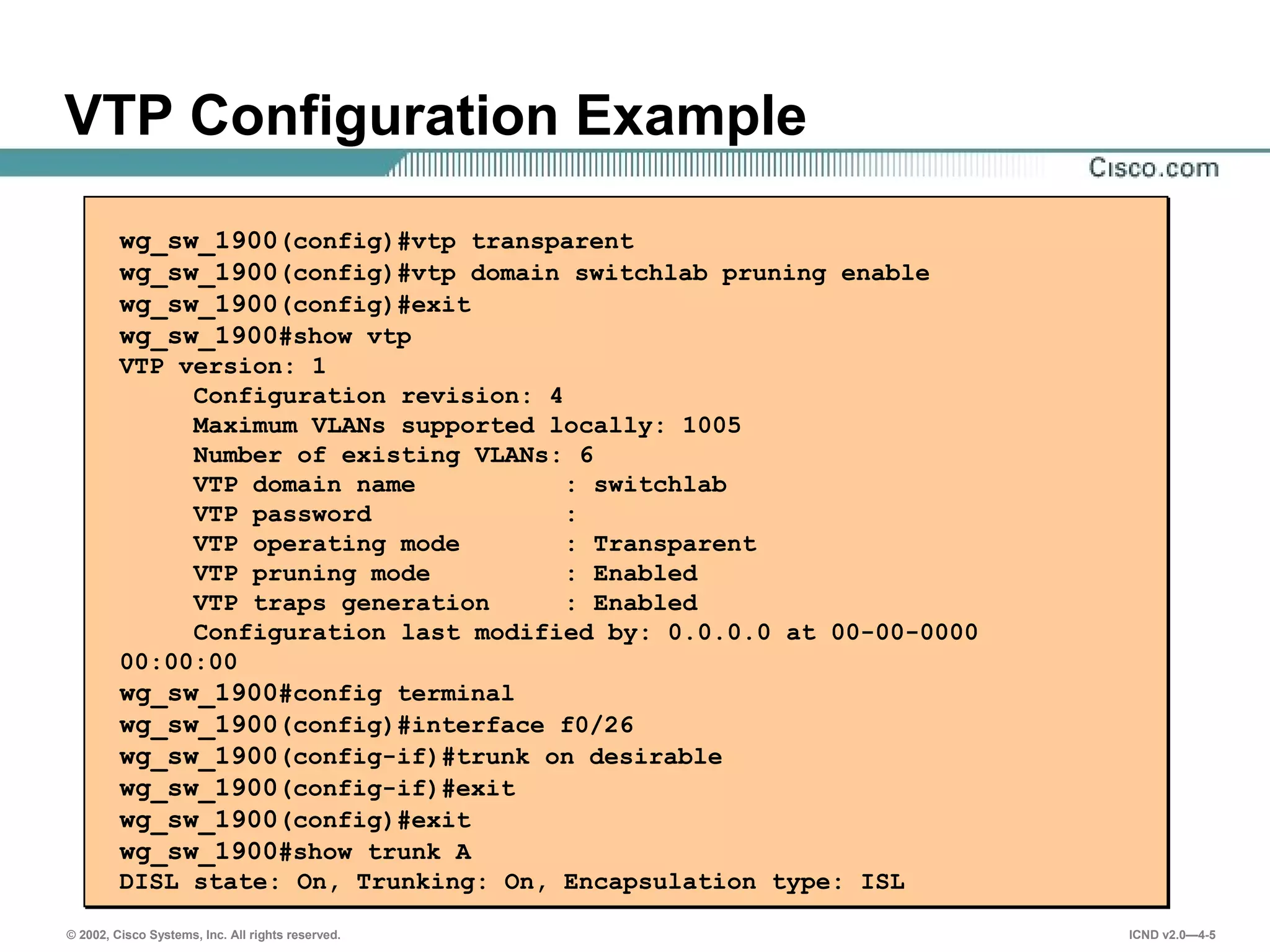 © 2002, Cisco Systems, Inc. All rights reserved. ICND v2.0—4-5
VTP Configuration Example
wg_sw_1900(config)#vtp transparent
wg_sw_1900(config)#vtp domain switchlab pruning enable
wg_sw_1900(config)#exit
wg_sw_1900#show vtp
VTP version: 1
Configuration revision: 4
Maximum VLANs supported locally: 1005
Number of existing VLANs: 6
VTP domain name : switchlab
VTP password :
VTP operating mode : Transparent
VTP pruning mode : Enabled
VTP traps generation : Enabled
Configuration last modified by: 0.0.0.0 at 00-00-0000
00:00:00
wg_sw_1900#config terminal
wg_sw_1900(config)#interface f0/26
wg_sw_1900(config-if)#trunk on desirable
wg_sw_1900(config-if)#exit
wg_sw_1900(config)#exit
wg_sw_1900#show trunk A
DISL state: On, Trunking: On, Encapsulation type: ISL
 