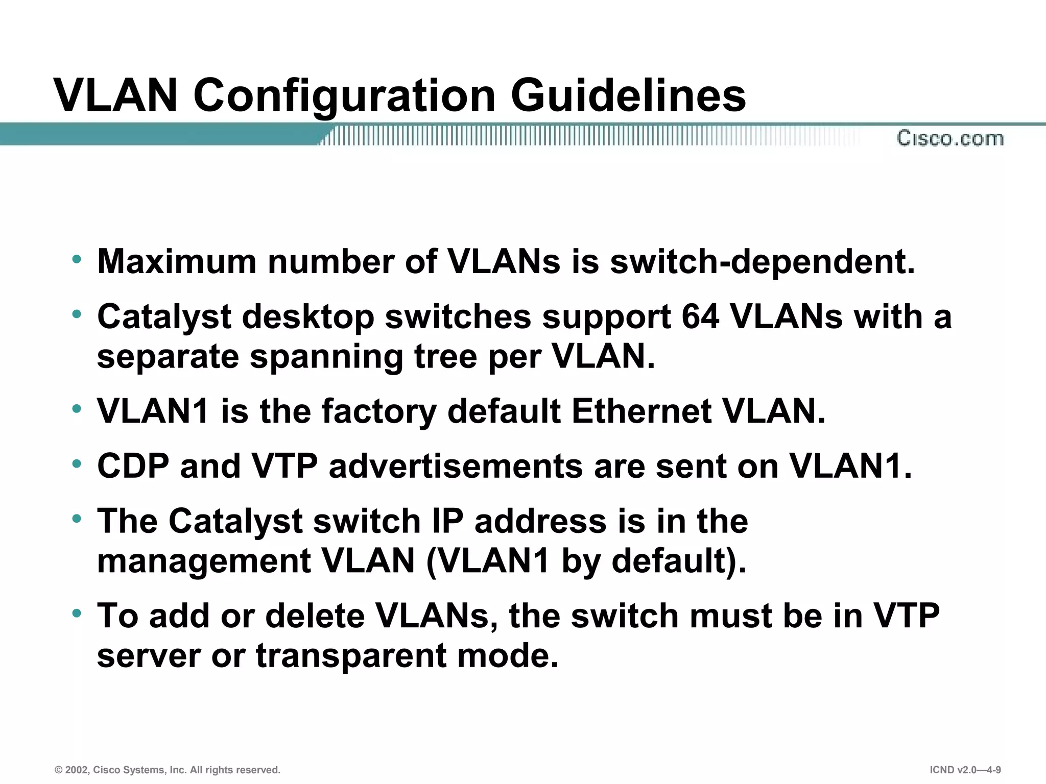 © 2002, Cisco Systems, Inc. All rights reserved. ICND v2.0—4-9
VLAN Configuration Guidelines
• Maximum number of VLANs is switch-dependent.
• Catalyst desktop switches support 64 VLANs with a
separate spanning tree per VLAN.
• VLAN1 is the factory default Ethernet VLAN.
• CDP and VTP advertisements are sent on VLAN1.
• The Catalyst switch IP address is in the
management VLAN (VLAN1 by default).
• To add or delete VLANs, the switch must be in VTP
server or transparent mode.
 