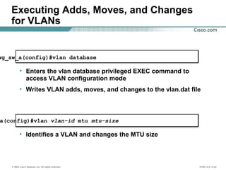 © 2002, Cisco Systems, Inc. All rights reserved. ICND v2.0—4-20
Executing Adds, Moves, and Changes
for VLANs
wg_sw_a(config)#vlan database
• Enters the vlan database privileged EXEC command to
access VLAN configuration mode
• Writes VLAN adds, moves, and changes to the vlan.dat file
a(config)#vlan vlan-id mtu mtu-size
• Identifies a VLAN and changes the MTU size
 