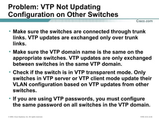 © 2002, Cisco Systems, Inc. All rights reserved. ICND v2.0—4-25
Problem: VTP Not Updating
Configuration on Other Switches
• Make sure the switches are connected through trunk
links. VTP updates are exchanged only over trunk
links.
• Make sure the VTP domain name is the same on the
appropriate switches. VTP updates are only exchanged
between switches in the same VTP domain.
• Check if the switch is in VTP transparent mode. Only
switches in VTP server or VTP client mode update their
VLAN configuration based on VTP updates from other
switches.
• If you are using VTP passwords, you must configure
the same password on all switches in the VTP domain.
 