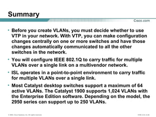 © 2002, Cisco Systems, Inc. All rights reserved. ICND v2.0—4-26
Summary
• Before you create VLANs, you must decide whether to use
VTP in your network. With VTP, you can make configuration
changes centrally on one or more switches and have those
changes automatically communicated to all the other
switches in the network.
• You will configure IEEE 802.1Q to carry traffic for multiple
VLANs over a single link on a multivendor network.
• ISL operates in a point-to-point environment to carry traffic
for multiple VLANs over a single link.
• Most Catalyst desktop switches support a maximum of 64
active VLANs. The Catalyst 1900 supports 1,024 VLANs with
the Enterprise Edition software. Depending on the model, the
2950 series can support up to 250 VLANs.
 