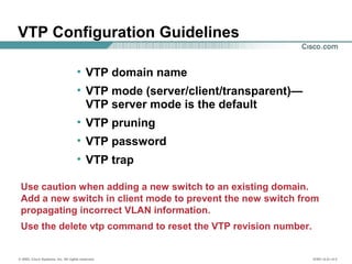 © 2002, Cisco Systems, Inc. All rights reserved. ICND v2.0—4-3
• VTP domain name
• VTP mode (server/client/transparent)—
VTP server mode is the default
• VTP pruning
• VTP password
• VTP trap
Use caution when adding a new switch to an existing domain.
Add a new switch in client mode to prevent the new switch from
propagating incorrect VLAN information.
Use the delete vtp command to reset the VTP revision number.
VTP Configuration Guidelines
 