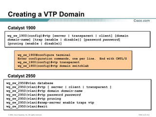 © 2002, Cisco Systems, Inc. All rights reserved. ICND v2.0—4-4
wg_sw_1900#configure terminal
Enter configuration commands, one per line. End with CNTL/Z
wg_sw_1900(config)#vtp transparent
wg_sw_1900(config)#vtp domain switchlab
wg_sw_1900(config)#vtp [server | transparent | client] [domain
domain-name] [trap {enable | disable}] [password password]
[pruning {enable | disable}]
Creating a VTP Domain
Catalyst 1900
Catalyst 2950
wg_sw_2950#vlan database
wg_sw_2950(vlan)#vtp [ server | client | transparent ]
wg_sw_2950(vlan)#vtp domain domain-name
wg_sw_2950(vlan)#vtp password password
wg_sw_2950(vlan)#vtp pruning
wg_sw_2950(vlan)#snmp-server enable traps vtp
wg_sw_2950(vlan)#exit
 