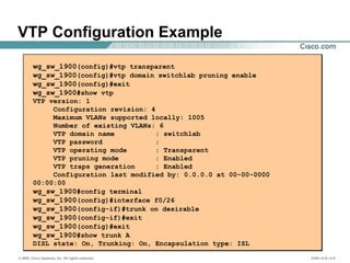 © 2002, Cisco Systems, Inc. All rights reserved. ICND v2.0—4-5
VTP Configuration Example
wg_sw_1900(config)#vtp transparent
wg_sw_1900(config)#vtp domain switchlab pruning enable
wg_sw_1900(config)#exit
wg_sw_1900#show vtp
VTP version: 1
Configuration revision: 4
Maximum VLANs supported locally: 1005
Number of existing VLANs: 6
VTP domain name : switchlab
VTP password :
VTP operating mode : Transparent
VTP pruning mode : Enabled
VTP traps generation : Enabled
Configuration last modified by: 0.0.0.0 at 00-00-0000
00:00:00
wg_sw_1900#config terminal
wg_sw_1900(config)#interface f0/26
wg_sw_1900(config-if)#trunk on desirable
wg_sw_1900(config-if)#exit
wg_sw_1900(config)#exit
wg_sw_1900#show trunk A
DISL state: On, Trunking: On, Encapsulation type: ISL
 