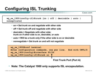 © 2002, Cisco Systems, Inc. All rights reserved. ICND v2.0—4-8
wg_sw_1900#conf terminal
Enter configuration commands, one per line. End with CNTL/Z
wg_sw_1900(config)#interface f0/26
wg_sw_1900(config-if)#trunk on
First Trunk Port (Port A)
wg_sw_1900(config-if)#trunk [on | off | desirable | auto |
nonegotiate]
• on = Set trunk on and negotiate with other side
• off = Set trunk off and negotiate with other side
• desirable = Negotiate with other side;
trunk on if other side is on, desirable, or auto
• auto = Will be a trunk only if the other side is on or desirable
• nonnegotiate = Set trunk on and will not negotiate
Configuring ISL Trunking
• Note: The Catalyst 1900 only supports ISL encapsulation.
 