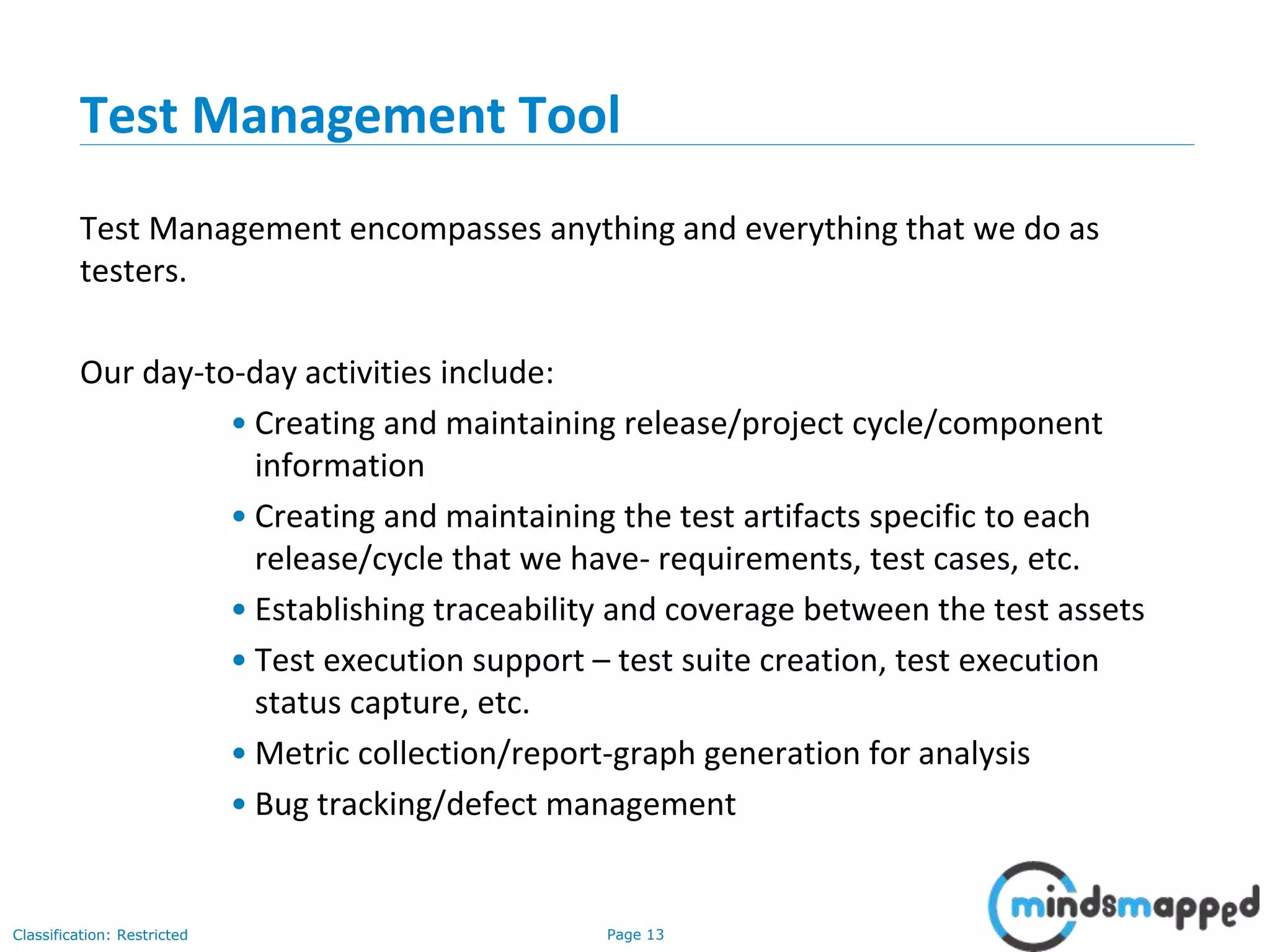 Page 13Classification: Restricted
Test Management Tool
Test Management encompasses anything and everything that we do as
testers.
Our day-to-day activities include:
• Creating and maintaining release/project cycle/component
information
• Creating and maintaining the test artifacts specific to each
release/cycle that we have- requirements, test cases, etc.
• Establishing traceability and coverage between the test assets
• Test execution support – test suite creation, test execution
status capture, etc.
• Metric collection/report-graph generation for analysis
• Bug tracking/defect management
 