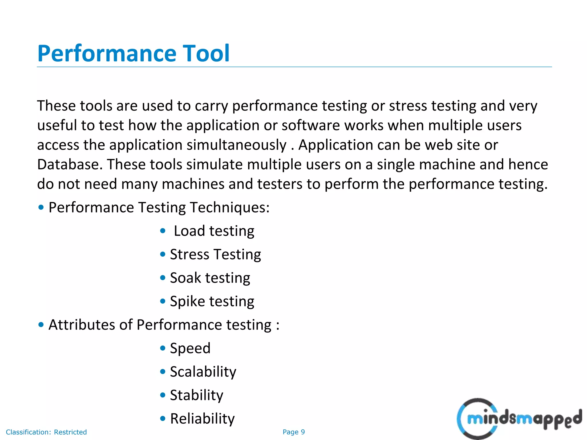 Page 9Classification: Restricted
Performance Tool
These tools are used to carry performance testing or stress testing and very
useful to test how the application or software works when multiple users
access the application simultaneously . Application can be web site or
Database. These tools simulate multiple users on a single machine and hence
do not need many machines and testers to perform the performance testing.
• Performance Testing Techniques:
• Load testing
• Stress Testing
• Soak testing
• Spike testing
• Attributes of Performance testing :
• Speed
• Scalability
• Stability
• Reliability
 