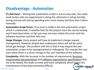 Page 5Classification: Restricted
Disadvantage - Automation
It’s Not Easy! - Writing test automation scripts is not an easy task. You really
need testers who are experienced in doing this otherwise it will go horribly
wrong and you will end up spending even more money and time than if done
manually.
Automation Script Errors- If an error is made in the test automation scripts
which is undetected, it could be fatal for the project since the correct testing
won’t have been done. In fact you may not even realize the error until the
software launches and then falls over.
Scope Changes- Every project will have to implement change request
management. However despite best endeavours there will still be some
which get through. The problem with this is that it may require the test
automation scripts to be reprogrammed or redesigned. This may be the case
even when there is a minor change in the user interface of the software.
Complexity- With the increase in the number of requirements (business
requirements documentation and software requirements specification) that
are to be tested, this leads to more and more complexity which makes the
maintenance of test data extremely difficult.
 