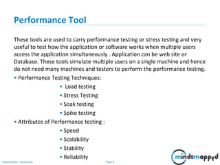 Page 9Classification: Restricted
Performance Tool
These tools are used to carry performance testing or stress testing and very
useful to test how the application or software works when multiple users
access the application simultaneously . Application can be web site or
Database. These tools simulate multiple users on a single machine and hence
do not need many machines and testers to perform the performance testing.
• Performance Testing Techniques:
• Load testing
• Stress Testing
• Soak testing
• Spike testing
• Attributes of Performance testing :
• Speed
• Scalability
• Stability
• Reliability
 