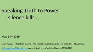 Speaking Truth to Power
- silence kills…
May 14th 2019
John Higgins – Research Director The Right Conversation & Research Partner of Ashridge
(johnhigginsw6@gmail.com www.linkedin.com/in/john-Higgins-1058491b)
 