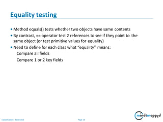 Equality testing
Classification: Restricted Page 10
• Method equals() tests whether two objects have same contents
• By contrast, == operator test 2 references to see if they point to the
same object (or test primitive values for equality)
• Need to define for each class what “equality” means:
Compare all fields
Compare 1 or 2 key fields
 