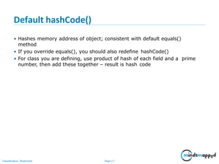 Default hashCode()
Classification: Restricted Page 17
• Hashes memory address of object; consistent with default equals()
method
• If you override equals(), you should also redefine hashCode()
• For class you are defining, use product of hash of each field and a prime
number, then add these together – result is hash code
 