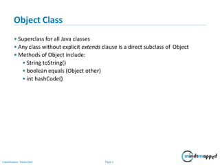 Object Class
Classification: Restricted Page 3
• Superclass for all Java classes
• Any class without explicit extends clause is a direct subclass of Object
• Methods of Object include:
• String toString()
• boolean equals (Object other)
• int hashCode()
 