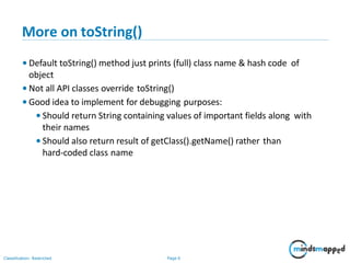More on toString()
Classification: Restricted Page 6
• Default toString() method just prints (full) class name & hash code of
object
• Not all API classes override toString()
• Good idea to implement for debugging purposes:
•Should return String containing values of important fields along with
their names
•Should also return result of getClass().getName() rather than
hard-coded class name
 