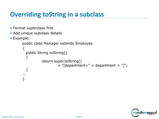 Overriding toString in a subclass
Classification: Restricted Page 8
• Format superclass first
• Add unique subclass details
• Example:
public class Manager extends Employee
{
public String toString()
{
return super.toString()
+ "[department=" + department + "]";
}
...
}
 
