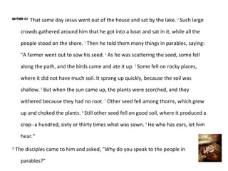 MATTHEW 13:1
               That same day Jesus went out of the house and sat by the lake. 2 Such large

       crowds gathered around him that he got into a boat and sat in it, while all the

       people stood on the shore. 3 Then he told them many things in parables, saying:

       "A farmer went out to sow his seed. 4 As he was scattering the seed, some fell

       along the path, and the birds came and ate it up. 5 Some fell on rocky places,

       where it did not have much soil. It sprang up quickly, because the soil was

       shallow. 6 But when the sun came up, the plants were scorched, and they

       withered because they had no root. 7 Other seed fell among thorns, which grew

       up and choked the plants. 8 Still other seed fell on good soil, where it produced a

       crop--a hundred, sixty or thirty times what was sown. 9 He who has ears, let him

       hear.“
10
     The disciples came to him and asked, "Why do you speak to the people in

       parables?”
 