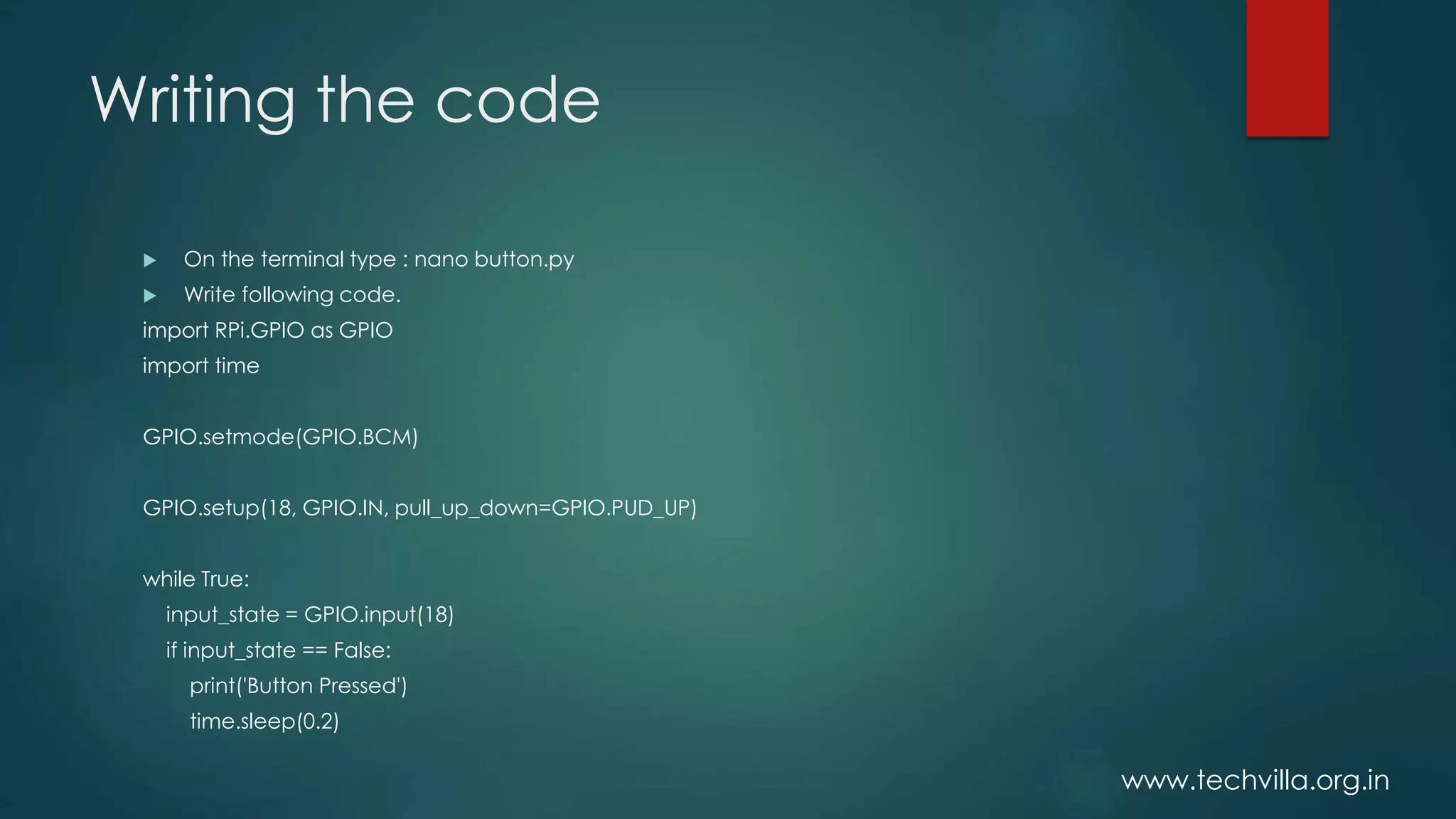 www.techvilla.org.in
Writing the code
 On the terminal type : nano button.py
 Write following code.
import RPi.GPIO as GPIO
import time
GPIO.setmode(GPIO.BCM)
GPIO.setup(18, GPIO.IN, pull_up_down=GPIO.PUD_UP)
while True:
input_state = GPIO.input(18)
if input_state == False:
print('Button Pressed')
time.sleep(0.2)
 