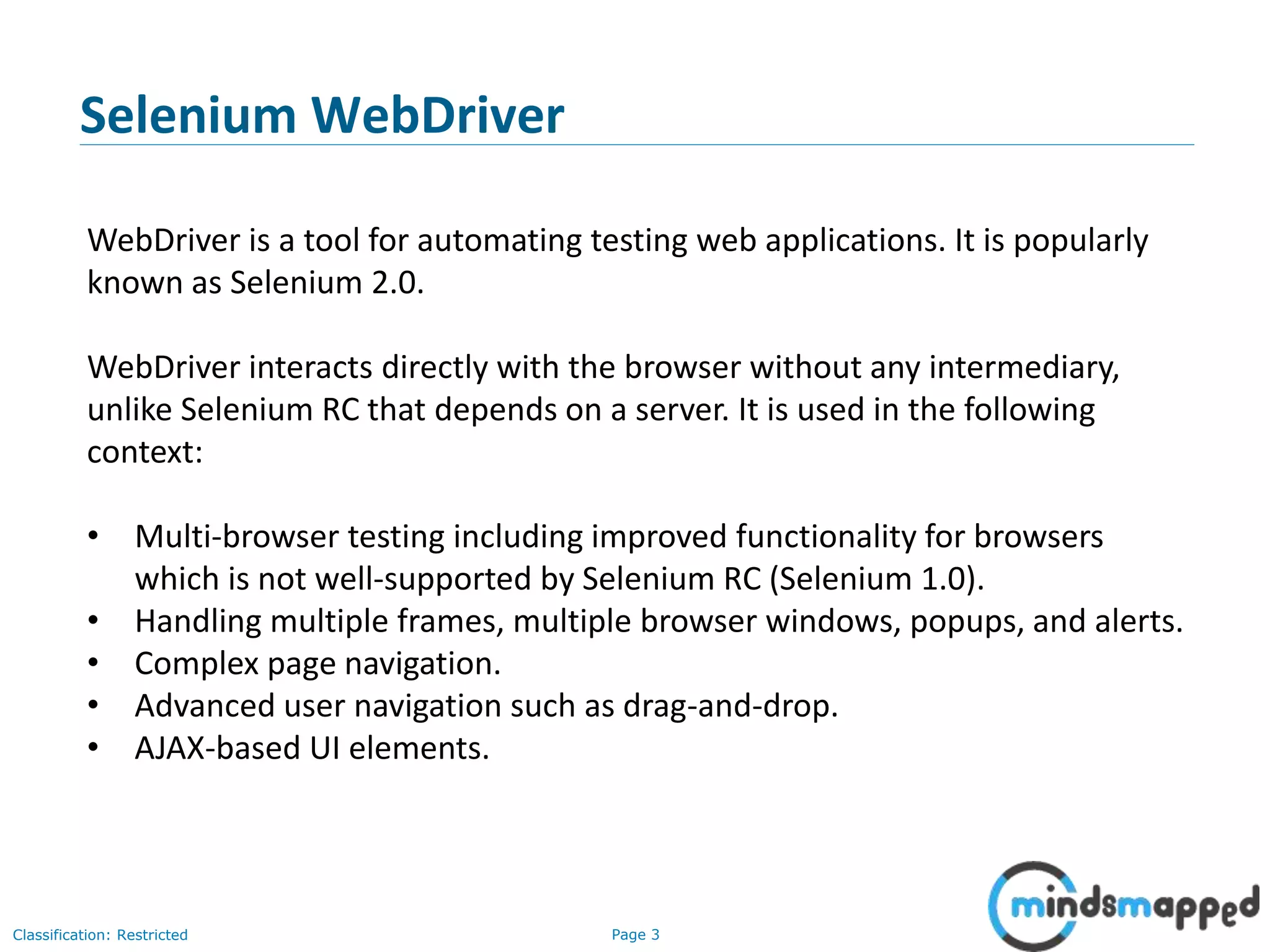 Page 3Classification: Restricted
WebDriver is a tool for automating testing web applications. It is popularly
known as Selenium 2.0.
WebDriver interacts directly with the browser without any intermediary,
unlike Selenium RC that depends on a server. It is used in the following
context:
• Multi-browser testing including improved functionality for browsers
which is not well-supported by Selenium RC (Selenium 1.0).
• Handling multiple frames, multiple browser windows, popups, and alerts.
• Complex page navigation.
• Advanced user navigation such as drag-and-drop.
• AJAX-based UI elements.
Selenium WebDriver
 