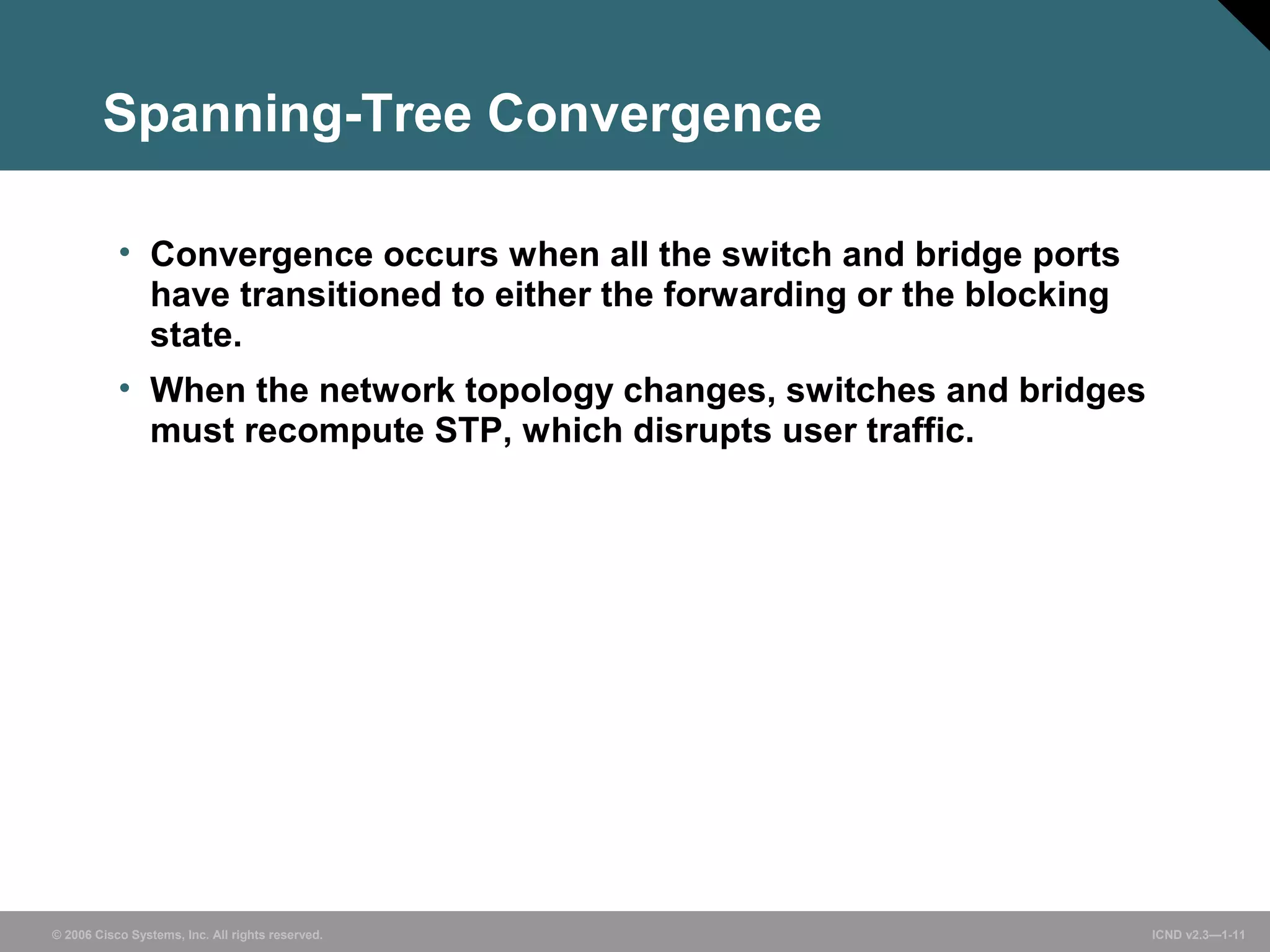 Spanning-Tree Convergence 
• Convergence occurs when all the switch and bridge ports 
have transitioned to either the forwarding or the blocking 
state. 
• When the network topology changes, switches and bridges 
must recompute STP, which disrupts user traffic. 
© 2006 Cisco Systems, Inc. All rights reserved. ICND v2.3—1-11 
 
