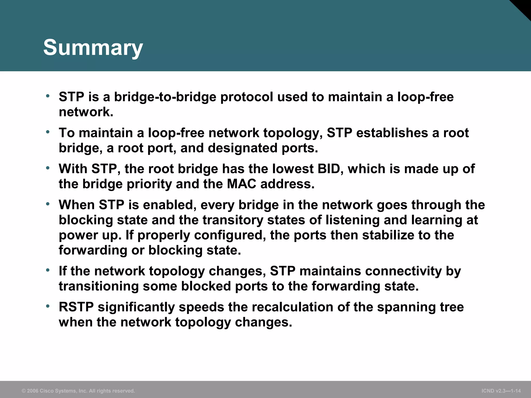 Summary 
• STP is a bridge-to-bridge protocol used to maintain a loop-free 
network. 
• To maintain a loop-free network topology, STP establishes a root 
bridge, a root port, and designated ports. 
• With STP, the root bridge has the lowest BID, which is made up of 
the bridge priority and the MAC address. 
• When STP is enabled, every bridge in the network goes through the 
blocking state and the transitory states of listening and learning at 
power up. If properly configured, the ports then stabilize to the 
forwarding or blocking state. 
• If the network topology changes, STP maintains connectivity by 
transitioning some blocked ports to the forwarding state. 
• RSTP significantly speeds the recalculation of the spanning tree 
when the network topology changes. 
© 2006 Cisco Systems, Inc. All rights reserved. ICND v2.3—1-14 
