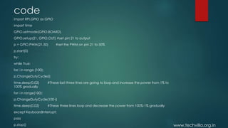 www.techvilla.org.in
code
import RPi.GPIO as GPIO
import time
GPIO.setmode(GPIO.BOARD)
GPIO.setup(21, GPIO.OUT) #set pin 21 to output
p = GPIO.PWM(21,50) #set the PWM on pin 21 to 50%
p.start(0)
try:
while True:
for i in range (100):
p.ChangeDutyCycle(i)
time.sleep(0.02) #These last three lines are going to loop and increase the power from 1% to
100% gradually
for i in range(100):
p.ChangeDutyCycle(100-i)
time.sleep(0.02) #These three lines loop and decrease the power from 100%-1% gradually
except KeyboardInterrupt:
pass
p.stop()
 