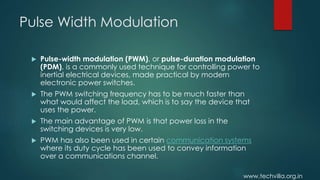 www.techvilla.org.in
Pulse Width Modulation
 Pulse-width modulation (PWM), or pulse-duration modulation
(PDM), is a commonly used technique for controlling power to
inertial electrical devices, made practical by modern
electronic power switches.
 The PWM switching frequency has to be much faster than
what would affect the load, which is to say the device that
uses the power.
 The main advantage of PWM is that power loss in the
switching devices is very low.
 PWM has also been used in certain communication systems
where its duty cycle has been used to convey information
over a communications channel.
 