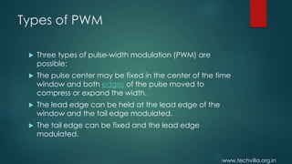 www.techvilla.org.in
Types of PWM
 Three types of pulse-width modulation (PWM) are
possible:
 The pulse center may be fixed in the center of the time
window and both edges of the pulse moved to
compress or expand the width.
 The lead edge can be held at the lead edge of the
window and the tail edge modulated.
 The tail edge can be fixed and the lead edge
modulated.
 