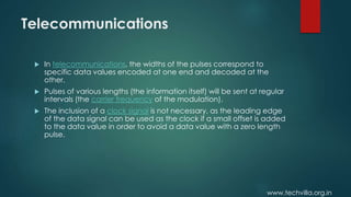 www.techvilla.org.in
Telecommunications
 In telecommunications, the widths of the pulses correspond to
specific data values encoded at one end and decoded at the
other.
 Pulses of various lengths (the information itself) will be sent at regular
intervals (the carrier frequency of the modulation).
 The inclusion of a clock signal is not necessary, as the leading edge
of the data signal can be used as the clock if a small offset is added
to the data value in order to avoid a data value with a zero length
pulse.
 