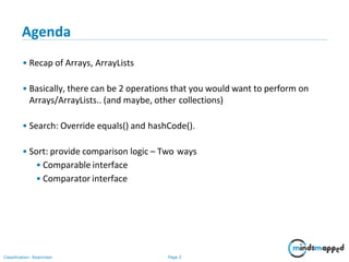 Page 2Classification: Restricted
Agenda
• Recap of Arrays, ArrayLists
• Basically, there can be 2 operations that you would want to perform on
Arrays/ArrayLists.. (and maybe, other collections)
• Search: Override equals() and hashCode().
• Sort: provide comparison logic – Two ways
• Comparable interface
• Comparator interface
 