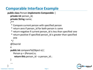 Comparable Interface Example
Classification: Restricted Page 3
public class Person implements Comparable {
private int person_id;
private String name;
/**
* Compare current person with specified person
* return zero if person_id for both person is same
* return negative if current person_id is less than specified one
* return positive if specified person_id is greater than specified
one
*/
@Overrid
e
public int compareTo(Object o) {
Person p = (Person) o;
return this.person_id - o.person_id ;
}
….
}
 