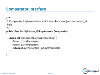 Comparator Interface
Classification: Restricted Page 4
/**
* Comparator implementation which sorts Person objects on person_id
field
*/
public class SortByPerson_ID implements Comparator{
public int compare(Object o1, Object o2) {
Person p1 = (Person) o;
Person p2 = (Person) o;
return p1.getPersonId() - p2.getPersonId();
}
}
 