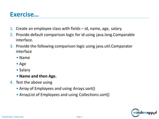 Exercise…
Classification: Restricted Page 7
1. Create an employee class with fields – id, name, age, salary.
2. Provide default comparison logic for id using java.lang.Comparable
interface.
3. Provide the following comparison logic using java.util.Comparator
interface
• Name
• Age
• Salary
•Name and then Age.
4. Test the above using
• Array of Employees and using Arrays.sort()
• ArrayList of Employees and using Collections.sort()
 