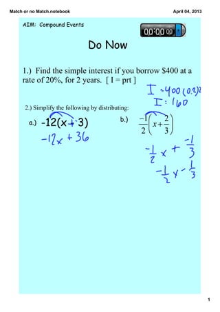 Match or no Match.notebook                              April 04, 2013


     AIM: Compound Events


                                Do Now

     1.)  Find the simple interest if you borrow $400 at a 
     rate of 20%, for 2 years.  [ I = prt ]


      2.) Simplify the following by distributing:    
                                              b.)
        a.)   -12(x - 3)




                                                                         1
 