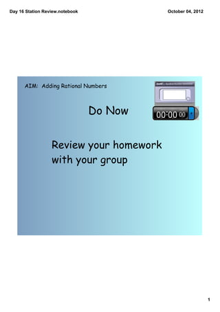 Day 16 Station Review.notebook            October 04, 2012




      AIM: Adding Rational Numbers



                                 Do Now


                  Review your homework
                  with your group




                                                             1
 