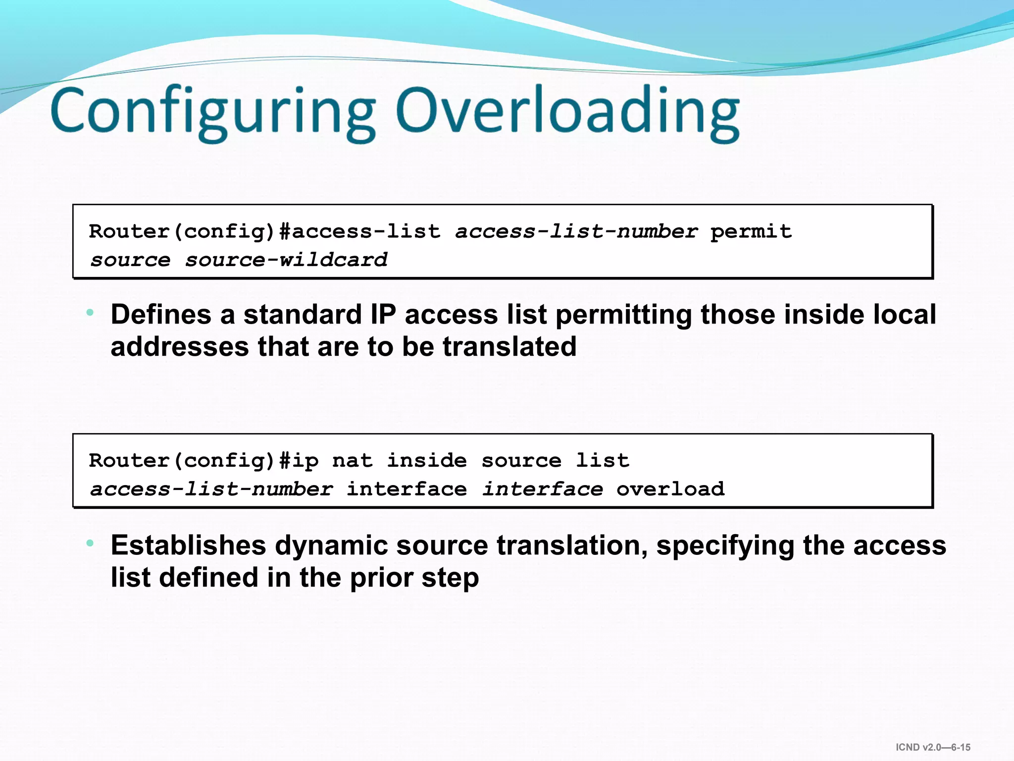 ICND v2.0—6-15
• Establishes dynamic source translation, specifying the access
list defined in the prior step
Router(config)#ip nat inside source list
access-list-number interface interface overload
• Defines a standard IP access list permitting those inside local
addresses that are to be translated
Router(config)#access-list access-list-number permit
source source-wildcard
 