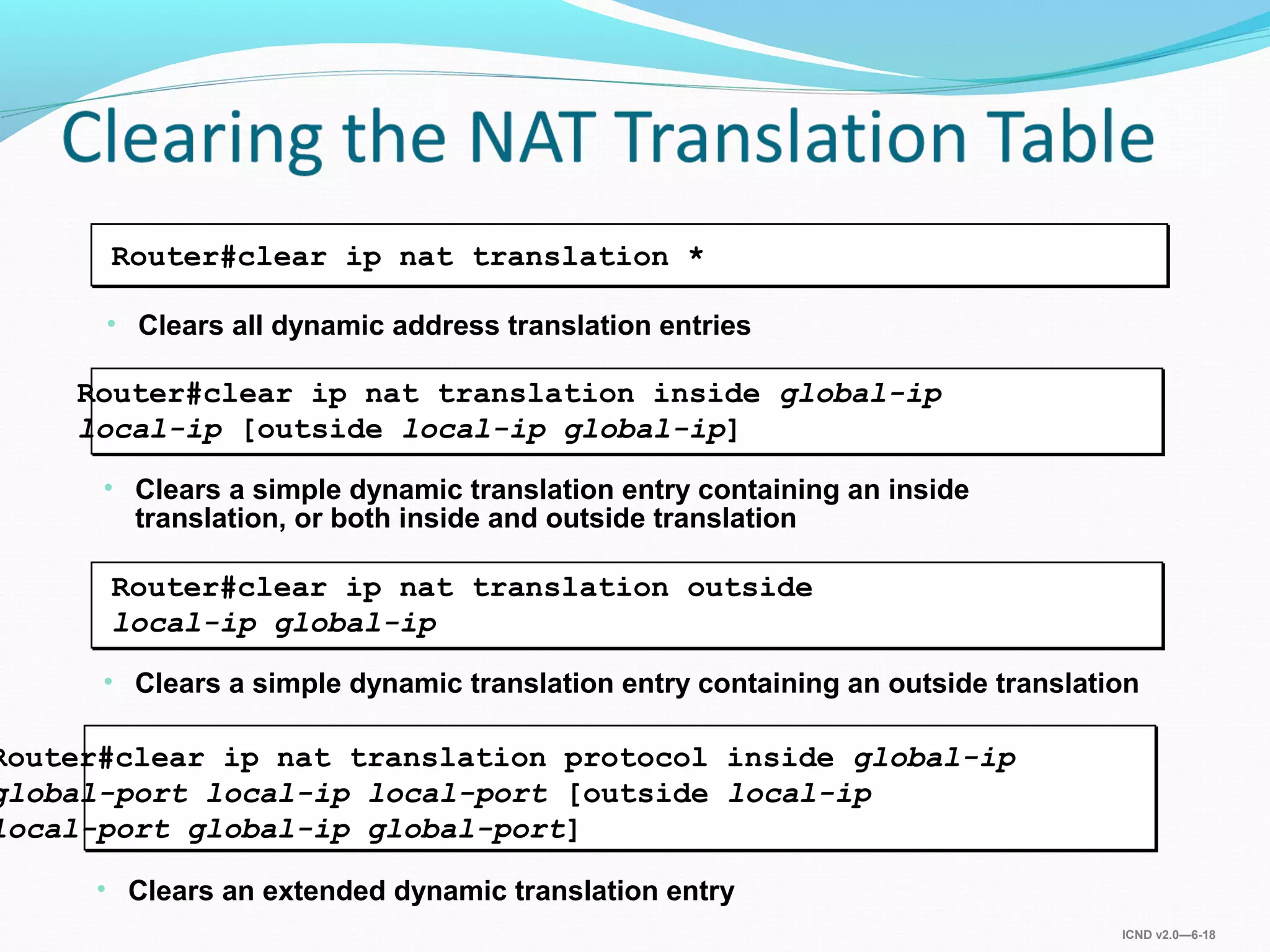 ICND v2.0—6-18
• Clears a simple dynamic translation entry containing an inside
translation, or both inside and outside translation
Router#clear ip nat translation inside global-ip
local-ip [outside local-ip global-ip]
• Clears all dynamic address translation entries
Router#clear ip nat translation *
• Clears a simple dynamic translation entry containing an outside translation
Router#clear ip nat translation outside
local-ip global-ip
• Clears an extended dynamic translation entry
Router#clear ip nat translation protocol inside global-ip
global-port local-ip local-port [outside local-ip
local-port global-ip global-port]
 