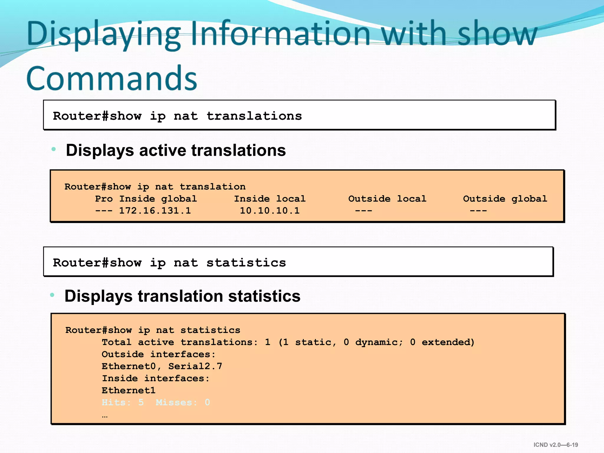ICND v2.0—6-19
• Displays translation statistics
Router#show ip nat statistics
• Displays active translations
Router#show ip nat translations
Router#show ip nat translation
Pro Inside global Inside local Outside local Outside global
--- 172.16.131.1 10.10.10.1 --- ---
Router#show ip nat statistics
Total active translations: 1 (1 static, 0 dynamic; 0 extended)
Outside interfaces:
Ethernet0, Serial2.7
Inside interfaces:
Ethernet1
Hits: 5 Misses: 0
…
 