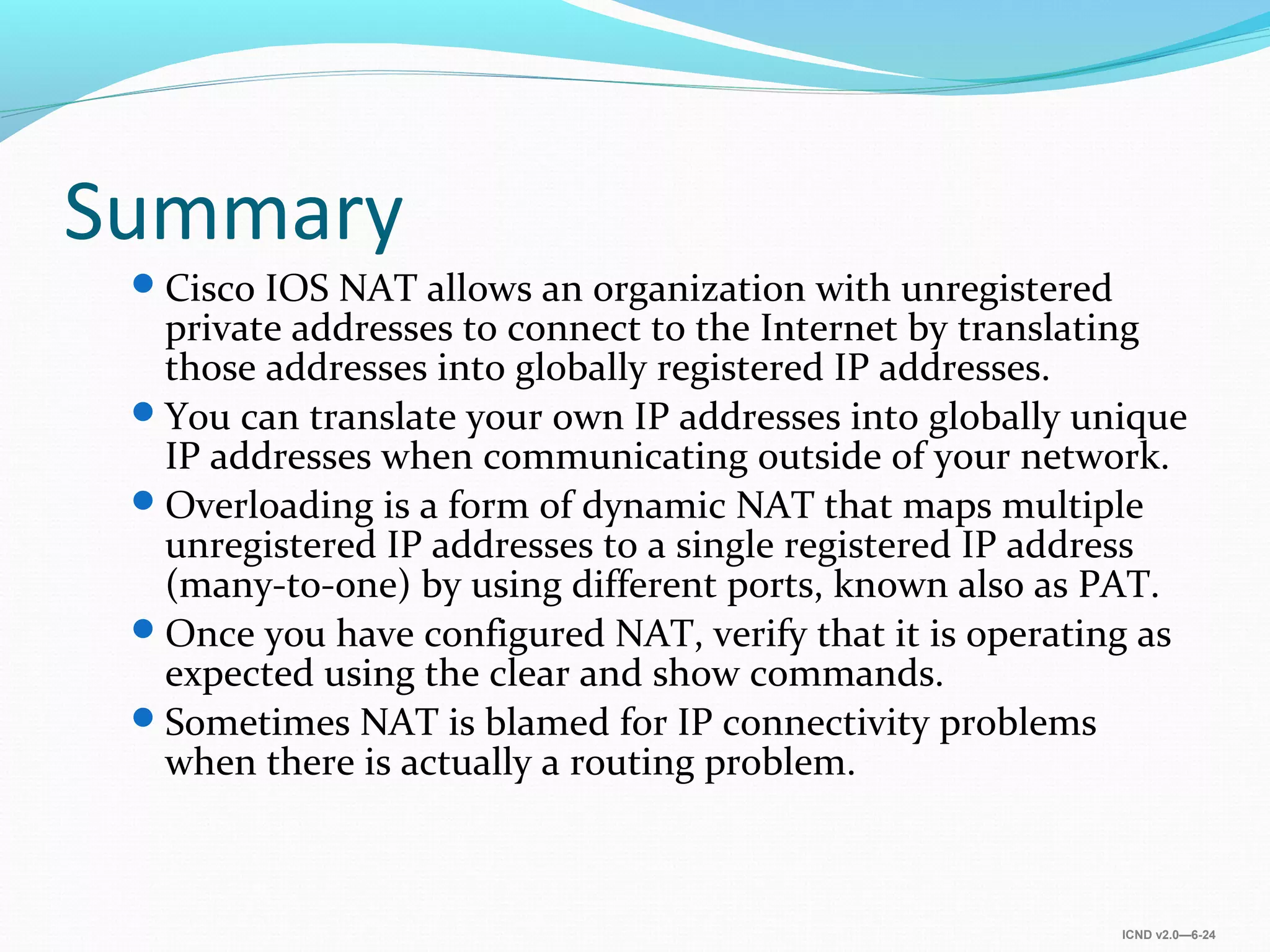 ICND v2.0—6-24
Summary
Cisco IOS NAT allows an organization with unregistered
private addresses to connect to the Internet by translating
those addresses into globally registered IP addresses.
You can translate your own IP addresses into globally unique
IP addresses when communicating outside of your network.
Overloading is a form of dynamic NAT that maps multiple
unregistered IP addresses to a single registered IP address
(many-to-one) by using different ports, known also as PAT.
Once you have configured NAT, verify that it is operating as
expected using the clear and show commands.
Sometimes NAT is blamed for IP connectivity problems
when there is actually a routing problem.
 