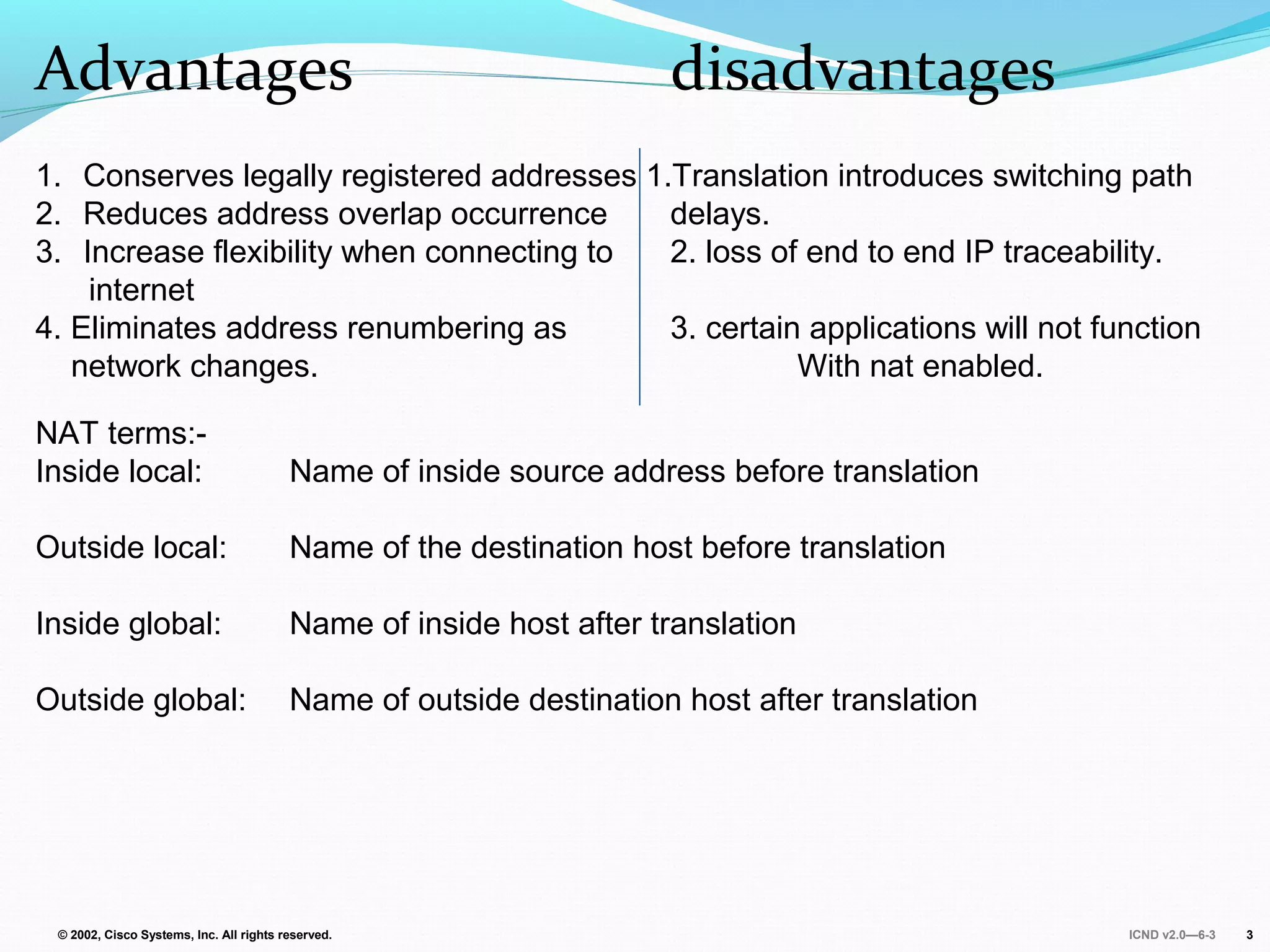 ICND v2.0—6-3© 2002, Cisco Systems, Inc. All rights reserved. 3
Advantages disadvantages
1. Conserves legally registered addresses 1.Translation introduces switching path
2. Reduces address overlap occurrence delays.
3. Increase flexibility when connecting to 2. loss of end to end IP traceability.
internet
4. Eliminates address renumbering as 3. certain applications will not function
network changes. With nat enabled.
NAT terms:-
Inside local: Name of inside source address before translation
Outside local: Name of the destination host before translation
Inside global: Name of inside host after translation
Outside global: Name of outside destination host after translation
 
