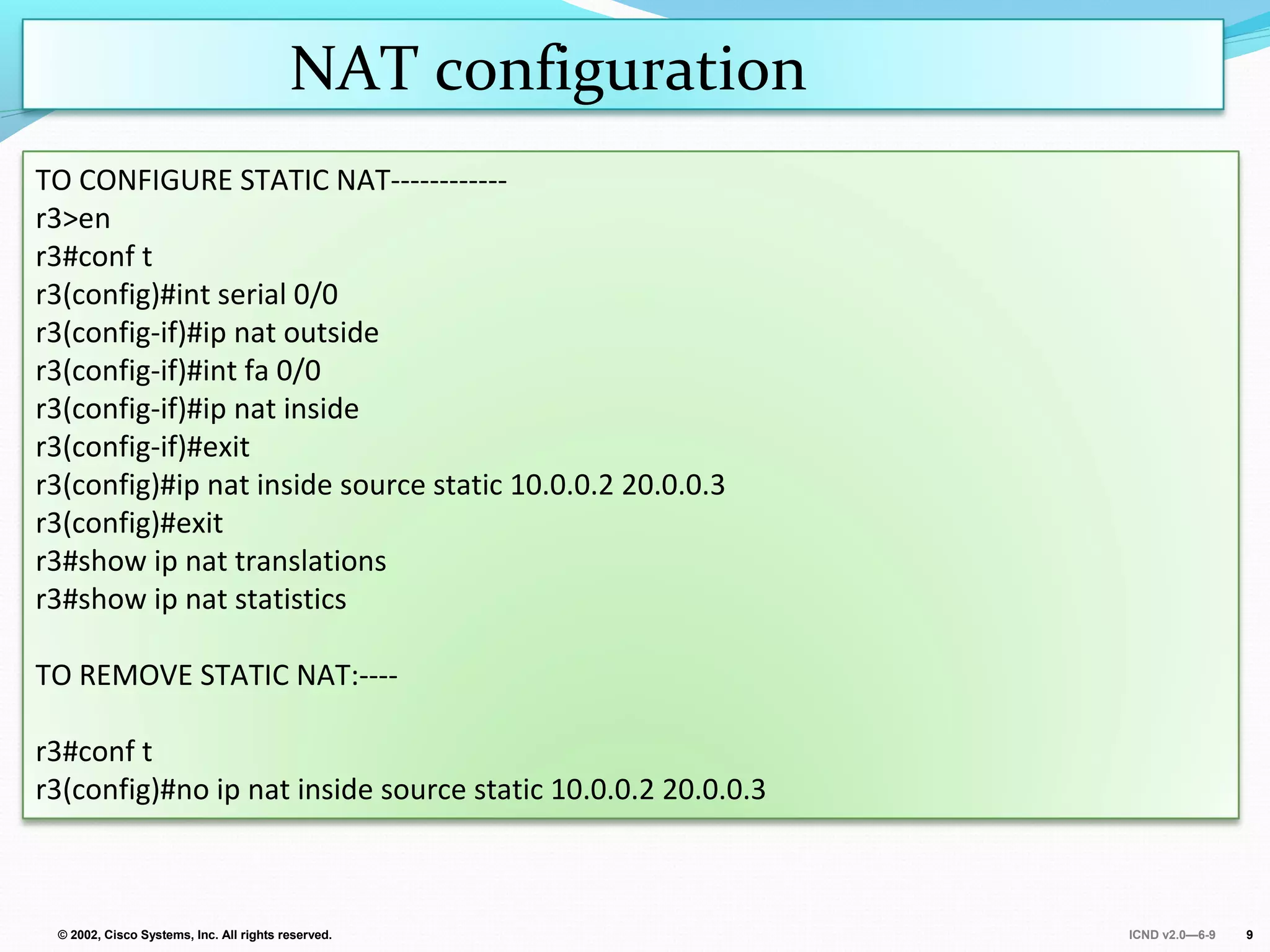 ICND v2.0—6-9© 2002, Cisco Systems, Inc. All rights reserved. 9
NAT configuration
TO CONFIGURE STATIC NAT------------
r3>en
r3#conf t
r3(config)#int serial 0/0
r3(config-if)#ip nat outside
r3(config-if)#int fa 0/0
r3(config-if)#ip nat inside
r3(config-if)#exit
r3(config)#ip nat inside source static 10.0.0.2 20.0.0.3
r3(config)#exit
r3#show ip nat translations
r3#show ip nat statistics
TO REMOVE STATIC NAT:----
r3#conf t
r3(config)#no ip nat inside source static 10.0.0.2 20.0.0.3
 