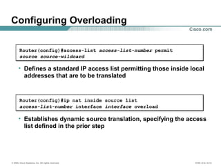 © 2002, Cisco Systems, Inc. All rights reserved. ICND v2.0—6-12
Configuring Overloading
• Establishes dynamic source translation, specifying the access
list defined in the prior step
Router(config)#ip nat inside source list
access-list-number interface interface overload
• Defines a standard IP access list permitting those inside local
addresses that are to be translated
Router(config)#access-list access-list-number permit
source source-wildcard
 