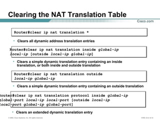 © 2002, Cisco Systems, Inc. All rights reserved. ICND v2.0—6-14
Clearing the NAT Translation Table
• Clears a simple dynamic translation entry containing an inside
translation, or both inside and outside translation
Router#clear ip nat translation inside global-ip
local-ip [outside local-ip global-ip]
• Clears all dynamic address translation entries
Router#clear ip nat translation *
• Clears a simple dynamic translation entry containing an outside translation
Router#clear ip nat translation outside
local-ip global-ip
• Clears an extended dynamic translation entry
Router#clear ip nat translation protocol inside global-ip
global-port local-ip local-port [outside local-ip
local-port global-ip global-port]
 